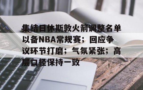 开云-集结日休斯敦火箭调整名单以备NBA常规赛；回应争议环节打磨；气氛紧张；高层口径保持一致的简单介绍